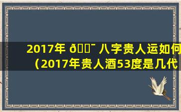 2017年 🐯 八字贵人运如何（2017年贵人酒53度是几代）